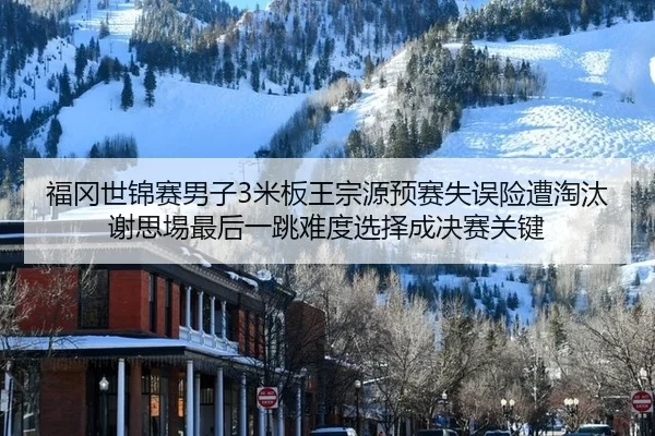 福冈世锦赛男子3米板王宗源预赛失误险遭淘汰 谢思埸最后一跳难度选择成决赛关键